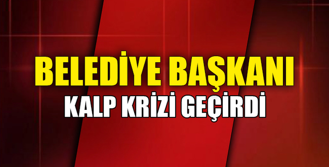 BELEDİYE BAŞKANI KALP KRİZİ GEÇİRDİ