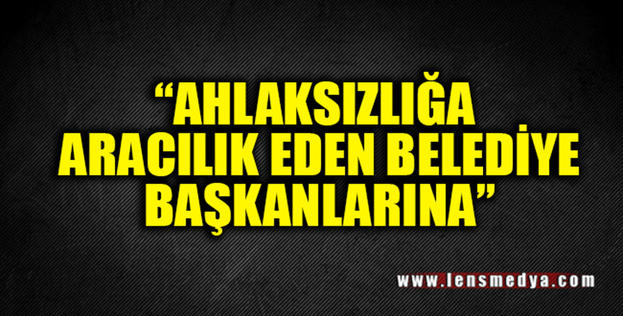 "AHLAKSIZLIĞA ARACILIK EDEN BELEDİYE BAŞKANLARINA!"