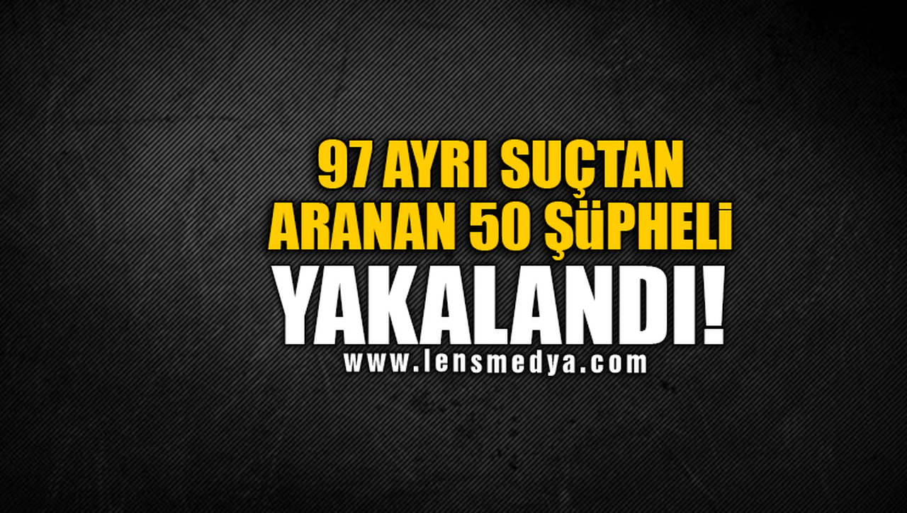 97 AYRI SUÇTAN ARANAN 50 ŞÜPHELİ YAKALANDI!