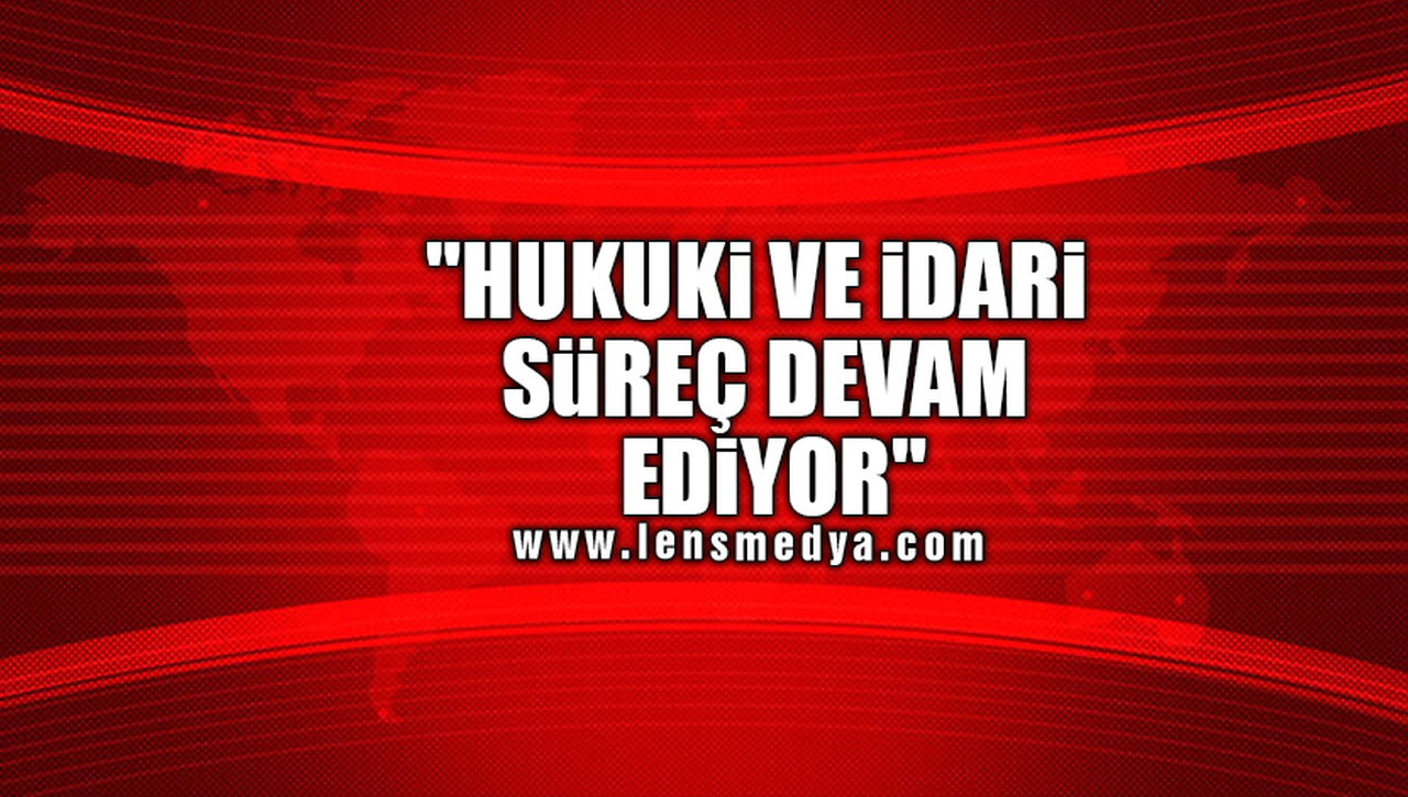 "HUKUKİ VE İDARİ SÜREÇ DEVAM EDİYOR"
