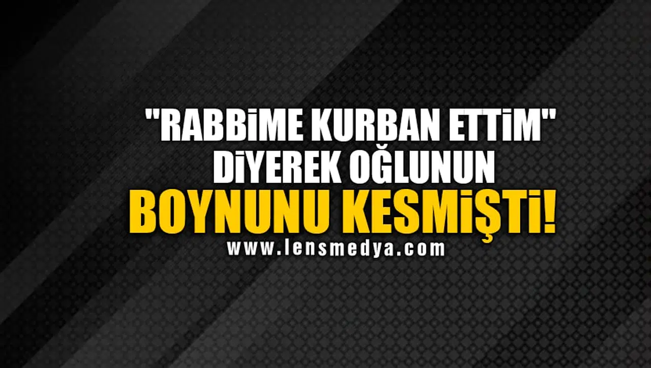 "RABBİME KURBAN ETTİM" DİYEREK OĞLUNUN BOYNUNU KESMİŞTİ!