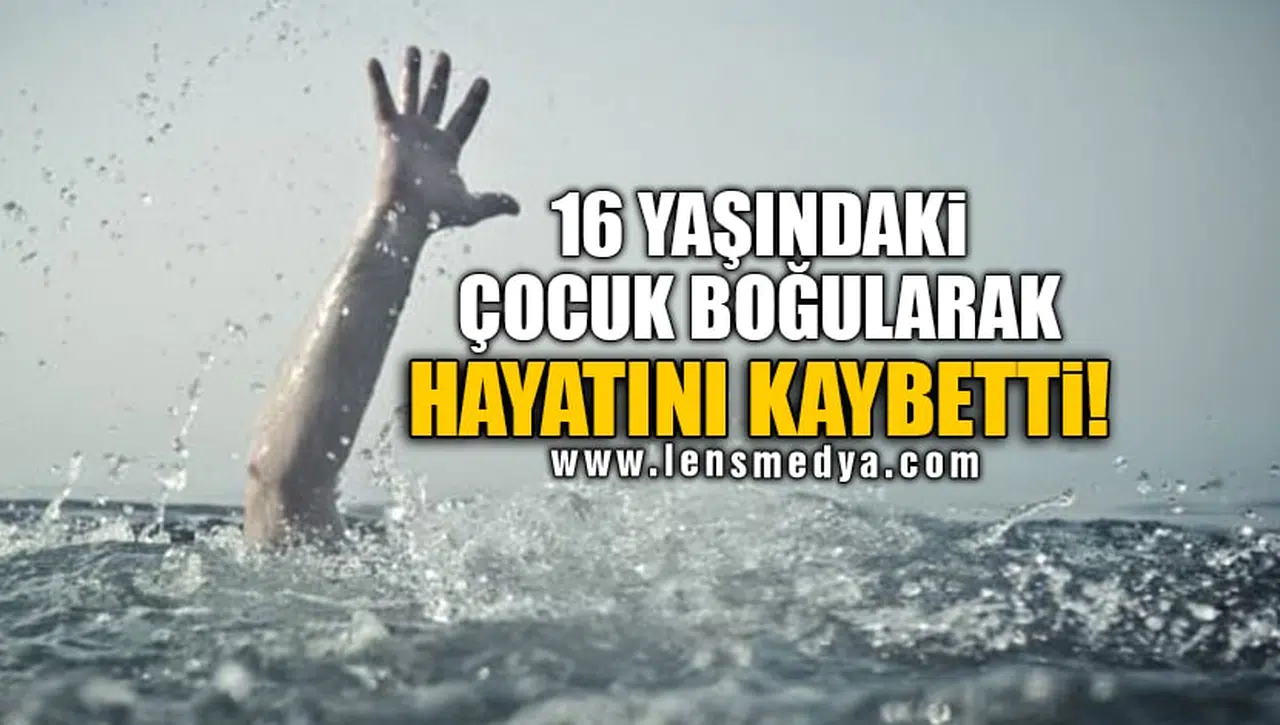 16 YAŞINDAKİ ÇOCUK BOĞULARAK HAYATINI KAYBETTİ!