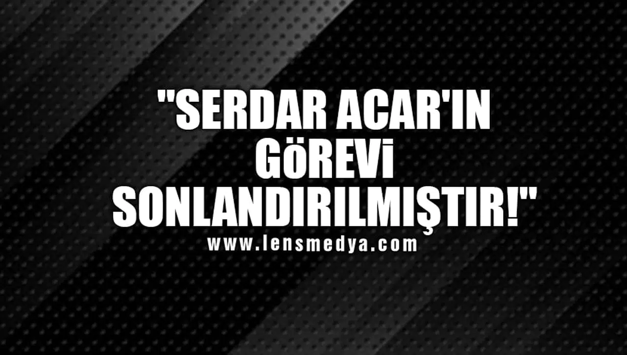"SERDAR ACAR'IN GÖREVİ SONLANDIRILMIŞTIR!"