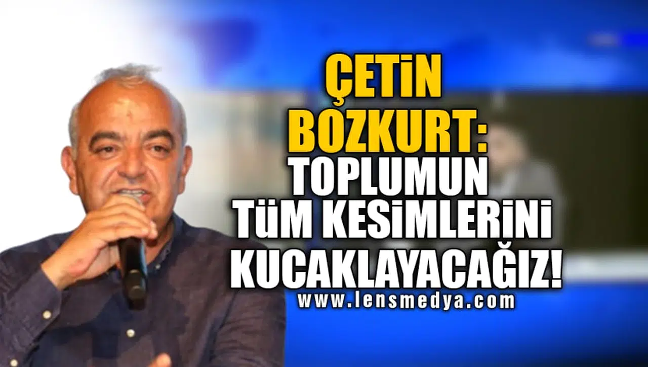 ÇETİN BOZKURT: TOPLUMUN TÜM KESİMLERİNİ KUCAKLAYACAĞIZ!