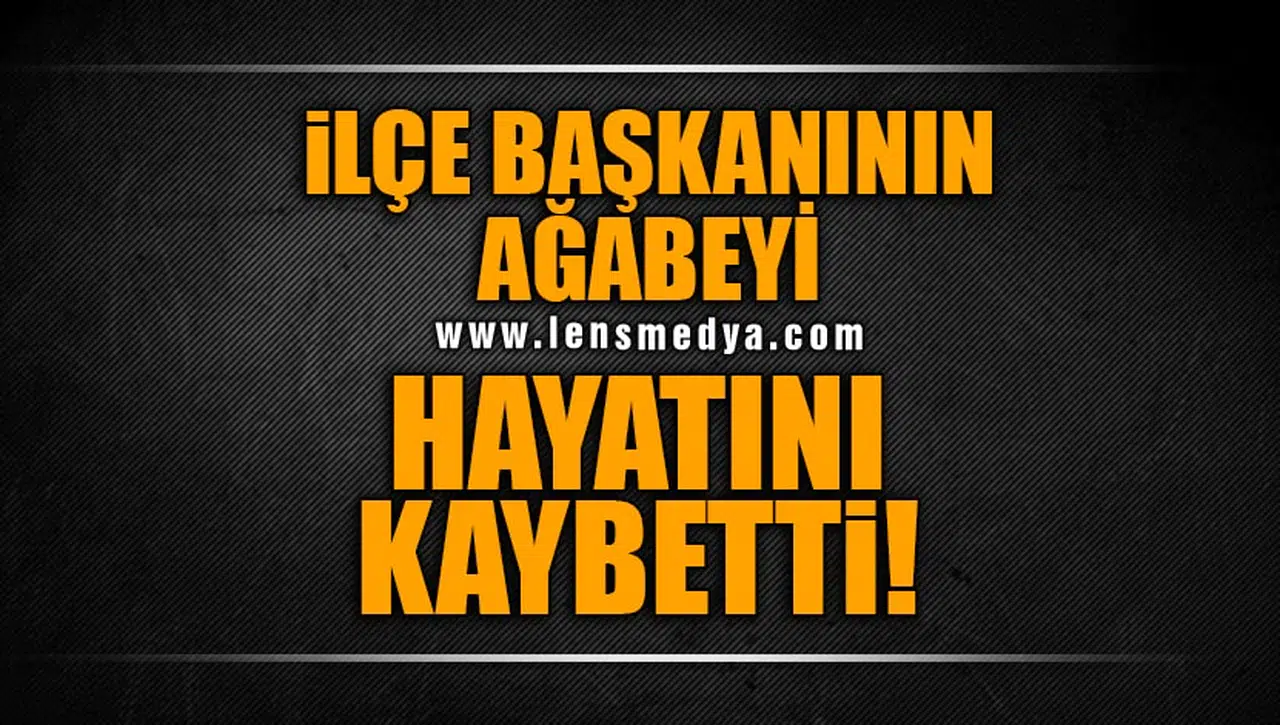 İLÇE BAŞKANININ AĞABEYİ HAYATINI KAYBETTİ
