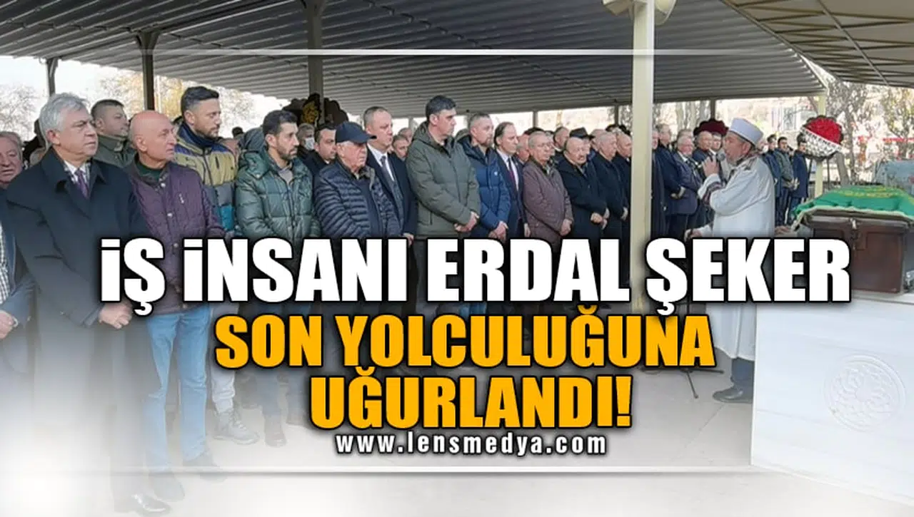İŞ İNSANI ERDAL ŞEKER SON YOLCULUĞUNA UĞURLANDI!