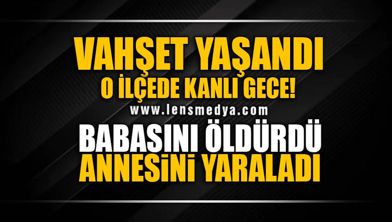 O İLÇEDE KANLI GECE... ANNESİNİ YARALADI, BABASINI ÖLDÜRDÜ!