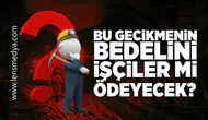 Bu gecikmenin bedelini işçiler mi ödeyecek?