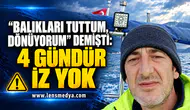 BALIKLARI TUTTUM, DÖNÜYORUM” DEMİŞTİ: 4 GÜNDÜR İZ YOK