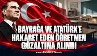 BAYRAĞA VE ATATÜRK’E HAKARET EDEN ÖĞRETMEN GÖZALTINA ALINDI