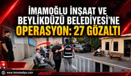 İMAMOĞLU İNŞAAT’A OPERASYON: 27 GÖZALTI