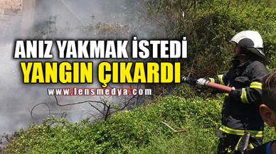 ANIZ YAKMAK İSTEDİ YANGIN ÇIKARDI