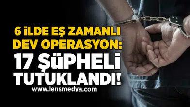 6 ilde eş zamanlı dev operasyon: 17 şüpheli tutuklandı!