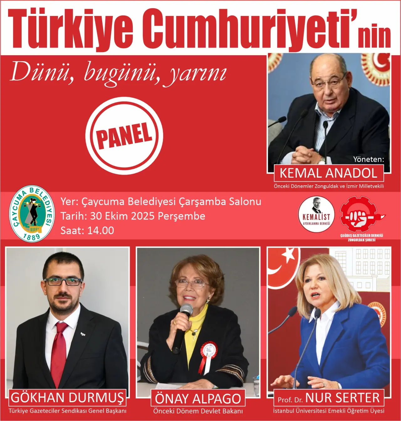 şunu diyen bir yazı 'Türkiye Cumhuriyeti' Dünii, bugünü, yarım PANEL ព E 1889 Yer: Çaycuma Belediyesi Çarşamba Salonu Tarih: 30 Ekim 2025 Perşembe Saat:14.00 Saat: 14.00 14. Yöneten: KEMALANADOL KEMAL ANADOL Öncaki DänamerZangu Dănamic Zangu idakvei kw zmir M A latwekili ሎዊ atue KEMALİST INSINNA ። HEBIEE SMnH EmRNIAl CNCELIEES GÖKHAN GÖKHANDURMUŞ DURMUŞ Türkiye Gazeteci ile Sendikas Genel Başkanı ÖNAYALPAGO ÖNAY ALPAGO Önceki Dönem Devlet Bakanı Prof. D.NURSERTER Dr. NUR SERTER İstanbu Ün iversitesi Emekli Öęretim Üvesi' görseli olabilir