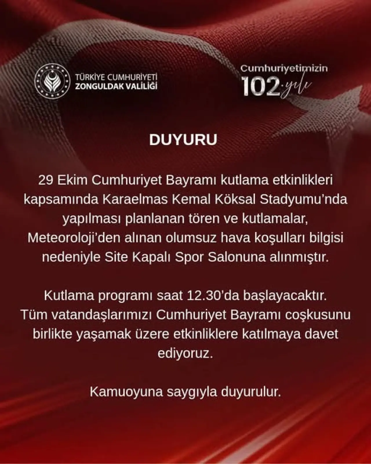şunu diyen bir yazı 'TÜRKİYE CUMHURİYETİ ZONGULDAK VALİLİĞİ Cumhuriyetimizin yetimizin 102.y DUYURU 29 Ekim Cumhuriyet Bayramı kutlama etkinlikleri kapsamında Karaelmas Kemal Köksal Stadyumu'nda yapılması planlanan tören ve kutlamalar, Meteoroloji'den alınan olumsuz hava koşulları bilgisi nedeniyle Site Kapalı Spor Salonuna alınmıştır. Kutlama programı saat 12.30'da başlayacaktır. Tüm vatandaşlarımızı Cumhuriyet Bayramı coşkusunu birlikte yaşamak üzere etkinliklere katılmaya davet ediyoruz. Kamuoyuna saygıyla duyurulur.' görseli olabilir