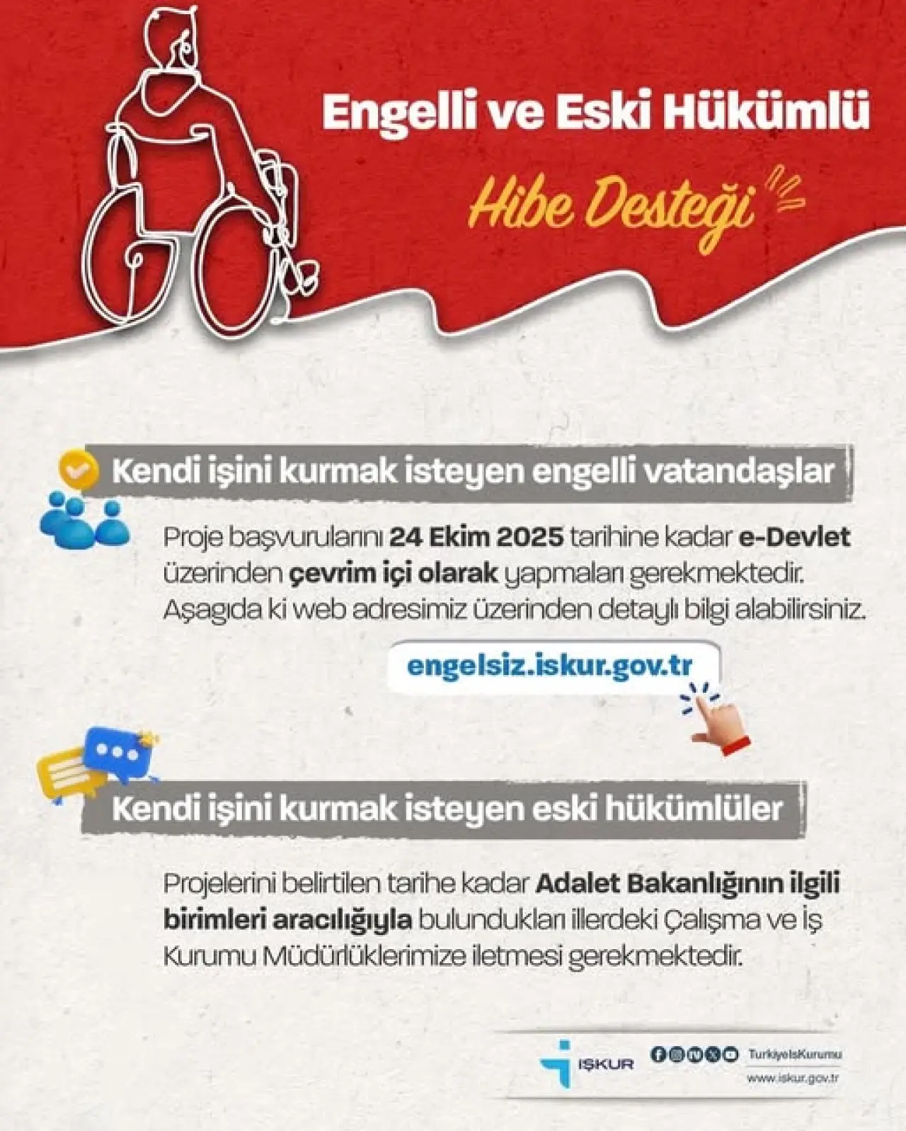 şunu diyen bir yazı 'Engelli ve Eski Hükümlü Hibe Desteği Kendi işini kurmak isteyen engelli vatandaşlar Proje başvurularını 24 Ekim 2025 tarihine kadar e-Devlet üzerinden çevrim içi olarak yapmaları gerekmektedir. Aşagida ki web adresimiz üzerinden detaylı bilgi alabilirsiniz engelsiz.iskur.gov.tr Kendi işini kurmak isteyen eski hükümlüler Projelerini belirtilen tarihe kadar Adalet Bakanlığının ilgili birimleri aracılığıyla bulunduklan illerdeki Çalışma ve İş Kurumu Müdürlüklerimize iletmesi gerekmektedir. IŞKUR fooo TurkiyolsKurumu www.iskur.gov.tr' görseli olabilir
