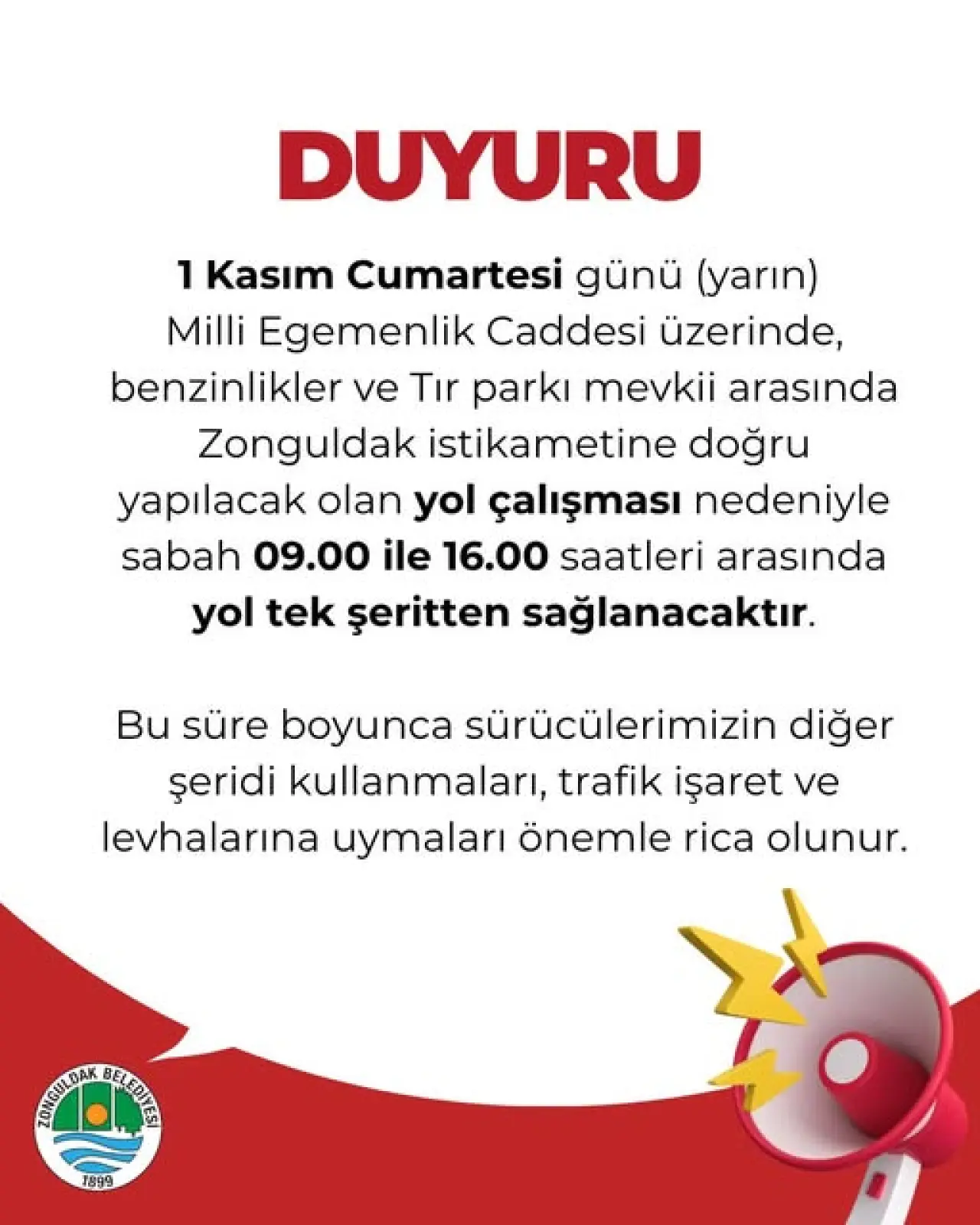 şunu diyen bir yazı 'DUYURU 1 Kasım Cumartesi günü (yarın) Milli Egemenlik Caddesi üzerinde, benzinlikler ve Tır parkı mevkii arasında Zonguldak istikametine doğru yapılacak olan yol çalışması nedeniyle sabah 09.00 ile 16.00 saatleri arasında yol tek şeritten sağlanacaktır. Bu süre boyunca sürücülerimizin diğer şeridi kullanmaları trafik işaret ve levhalarına uymaları önemle rica olunur. SRMDI TROIDOEOEA GEAEIIE 1899' görseli olabilir