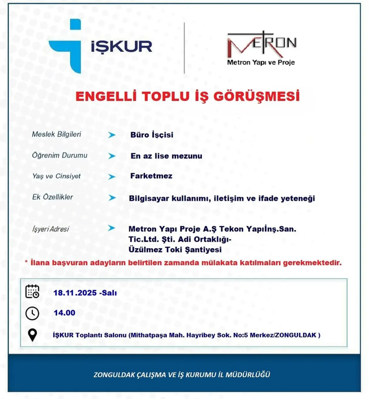 şunu diyen bir yazı 'MERON Metron Yapı MetronYapiveProje ve Proje i İŞKUR ENGELLİ TOPLU İş GÖRÜŞMESİ Meslek Bilgileri Büro İşçisi Öğrenim Durumu Yaş ve Cinsiyet En az lise mezunu Ek Özellikler Farketmez İşyeriAdresi İşyeri Bilgisayar kullanımı, iletişim ve ifade yeteneği Metron Yapı Proje A.Ş Tekon Yapıinş.San. Tic.Ltd. Ști. Adi Ortaklığı- Üzülmez Toki Şantiyesi İlana başvuran adayların belirtilen zamanda mülakata katılmaları gerekmektedir. 18.11 2025 -Salı 14.00 İŞKUR Toplantı Salonu (Mithatpaşa Mah. Hayribey Sok. No:5 MerkezIZONGULDAK) ZONGULDAK ÇALIŞMA VE KURUMU MÜDÜRLÜĞÜ' görseli olabilir