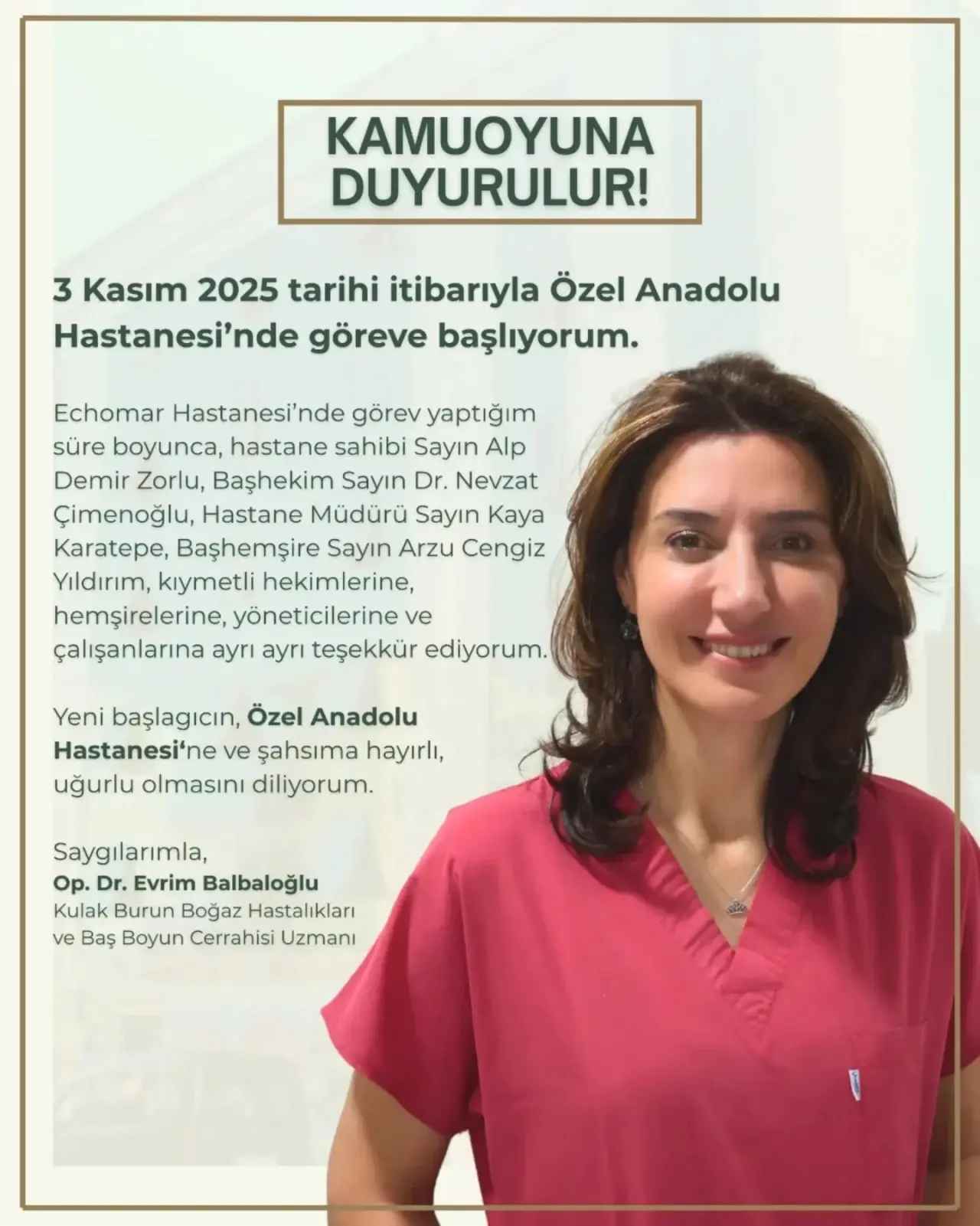 şunu diyen bir yazı 'DUYURULUR! 3 Kasım 2025 tarihi itibarıyla Özel Anadolu Hastanesi'nde göreve başlıyorum. Echomar Hastanesi'nde nde görev yaptığım süre boyunca, hastane sahibi Sayın Alp Demir Zorlu, Başhekim Sayın Dr. Nevzat Çimenoğlu, Hastane Müdürü Sayın Kaya Karatepe, Başhemşire Sayın Arzu Cengiz Yıldırım, kıymetli hekimlerine, hemşirelerine, yöneticilerine ve çalışanlarına ayrı ayrı teşekkür ediyorum. Yeni başlagıcın, Özel Anadolu Hastanesi'ne ve şahsıma hayırlı, uğurlu olmasını diliyorum. Saygılarımla, Op. Dr. Evrim Balbaloğlu Kulak Burun Boğaz Hastalıkları ve Baş Boyun Cerrahisi Uzmanı' görseli olabilir