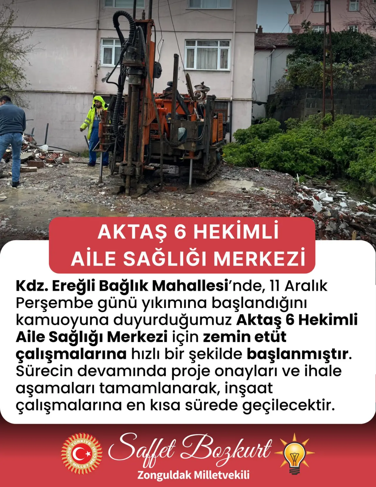 şunu diyen bir yazı 'ル AKTAŞ 6 HEKİMLİ AILE SAĞLIĞI MERKEZİ Kdz. Ereğli Bağlık Mahallesi'nde, 11 Aralık Perşembe günü yıkımına başlandığını kamuoyuna duyurduğumuz Aktaş 6 Hekimli Aile Sağlığı Merkezi için zemin etüt çalışmalarına hızlı bir şekilde başlanmıştır. Sürecin devamında proje onayları ve ihale aşamaları tamamlanarak, inşaat çalışmalarına en kısa sürede geçilecektir. C* Saffet Bozkurt Zonguldak Milletvekili' görseli olabilir