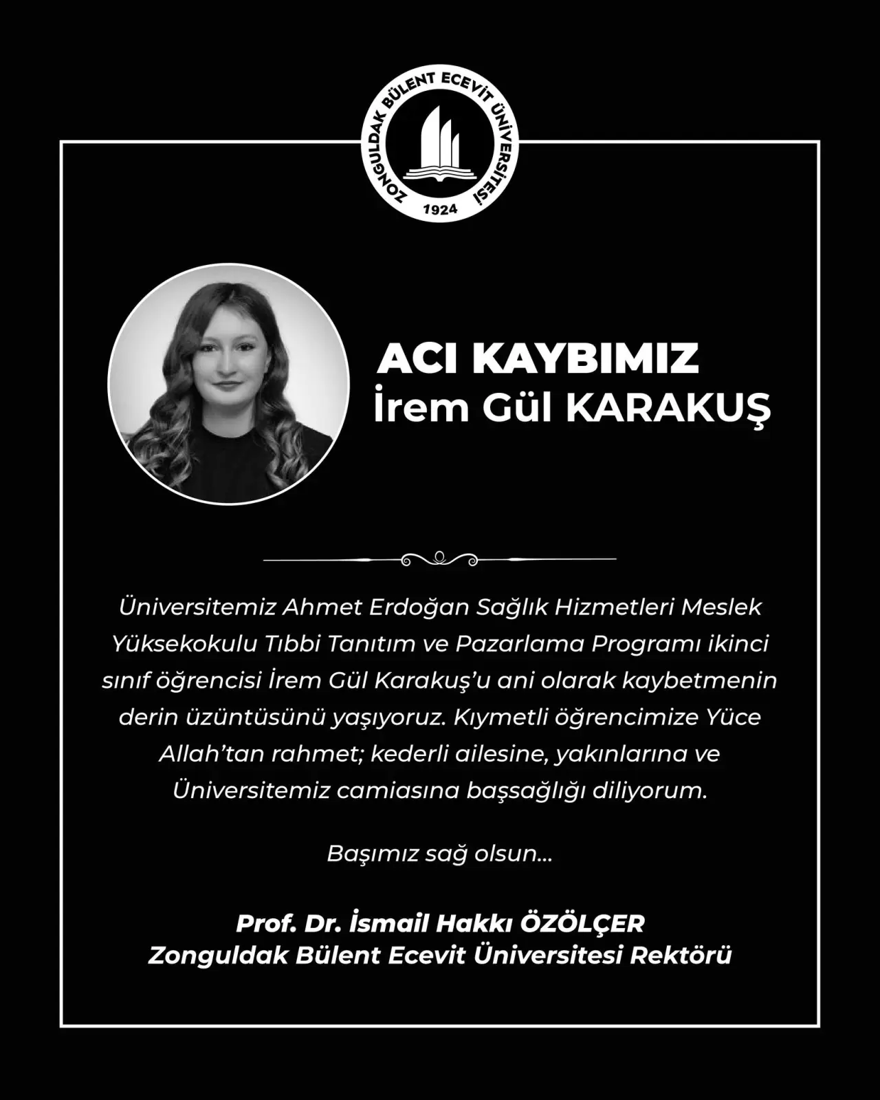 şunu diyen bir yazı 'BOLENT LOLENTECEVIR ECEYİT ร้น 1924 ACI KAYBIMIZ İrem Gül KARAKUŞ လ Universitemiz Ahmet Erdoğan Sağlık Hizmetleri Meslek Yüksekokulu Tibbi Tanıtım ve Pazarlama Programı ikinci sınif öğrencisi irem Gül Karakuş'ı ani olarak kaybetmenin derin üzüntüsünü yaşıyoruz. Kıymetli öğrencimize Yüce Allah 'tan rahmet; kederli ailesine, yakınlarına ve Üniversitemiz camiasına başsağlığı diliyorum. Başımız sağ olsun... Prof. Dr. İsmail Hakkı ÖZÖLÇER Zonguldak Bülent Ecevit Üniversitesi Rektörü' görseli olabilir