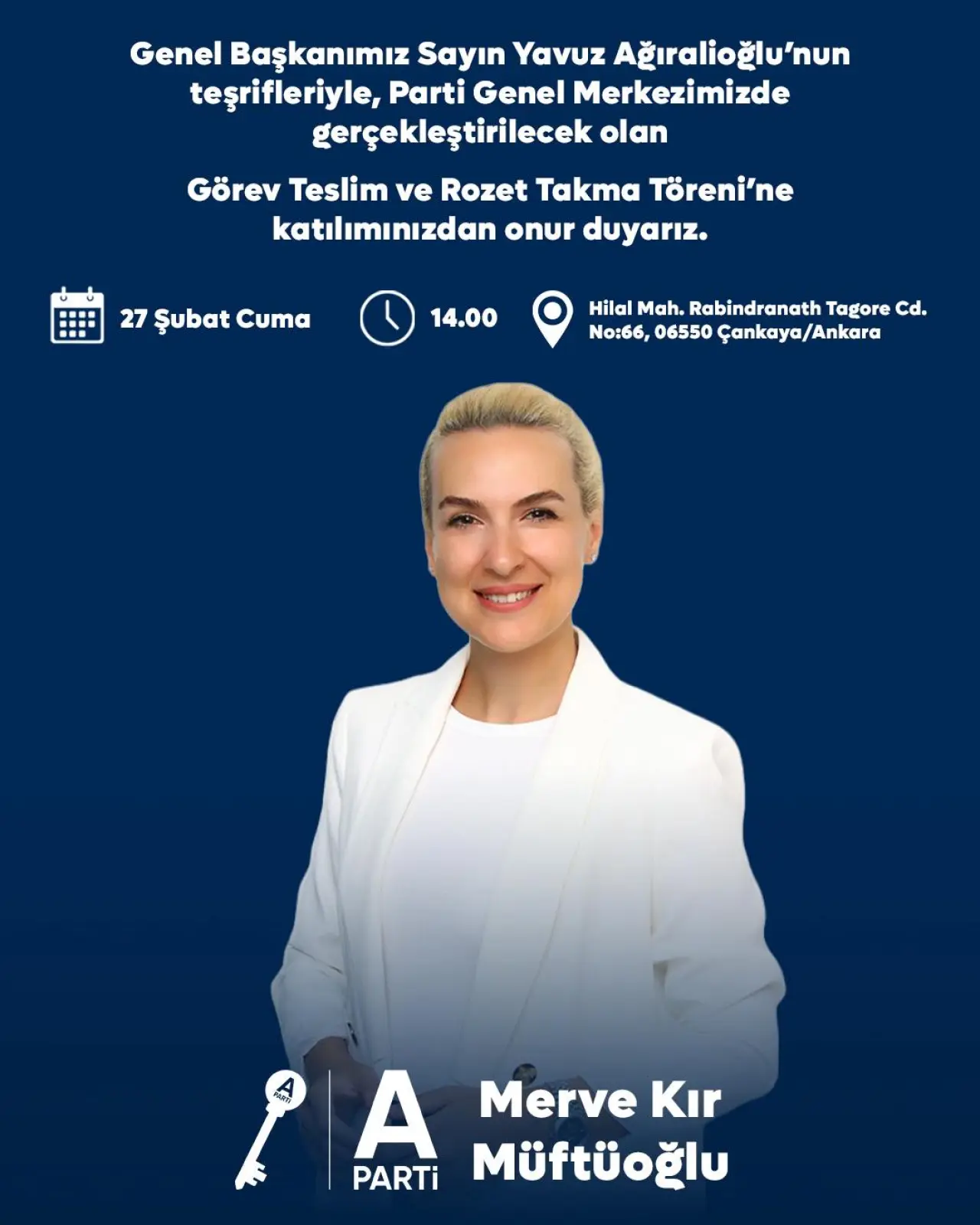 şunu diyen bir yazı 'Genel Başkanımız Sayın Yavuz Ağıralioğlu'nun teşrifleriyle, Parti Genel Merkezimizde gerçekleştirilecek olan Görev Teslim ve Rozet Takma Töreni'ne katılımınızdan onur duyarız. 27 Şubat Cuma 14.00 Hilal Mah. Rabindranath Tagore cd. No:66, 06550 Çankaya/Ankara PA A Merve Kır PARTi Müftüoğlu' görseli olabilir