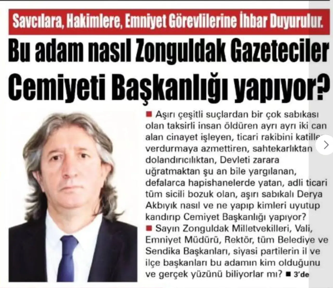 şunu diyen bir yazı 'Savcılara, Hakimlere, Emniyet Görevlilerine İhbar Duyurulur. Bu adam nasıl Zonguldak Gazeteciler Cemiyeti Başkanlığı yapıyor? Aşırı çeşitli suçlardan bir çok sabıkası olan taksirli insan öldüren yΓΙ ayrı iki can alan cinayet işleyen, ticari rakibini katille verdurmaya azmettiren, sahtekarlıktan dolandırıcılıktan, Devleti zarara uğratmaktan şu an bile yargılanan, defalarca hapishanelerde yatan, adli ticari tüm sicili bozuk olan, aşırı sabıkalı Derya Akbıyık nasıl ve ne yapıp kimleri uyutup kandırıp Cemiyet Başkanlığı yapıyor? Sayın Zonguldak Milletvekilleri, Vali, Emniyet Müdürü, Rektör, tüm Belediye ve Sendika Başkanları siyasi partilerin il ve ilçe başkanları bu adamın kim olduğunu ve gerçek yüzünü biliyorlar mı? 3'de' görseli olabilir