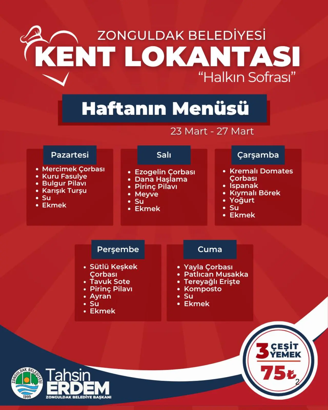 şunu diyen bir yazı 'ZONGULDAK BELEDİYESİ KENT LOKANTASI "Halkın Sofrası" Haftanın Menüsü Pazartesi 23 Mart- 27 Mart Salı Mercimek Çorbası Kuru KuruFasulye Fasulye Bulgur Pilavı Karışık Turşu Su Ekmek Çarşamba Ezogelin Çorbası Dana Haşlama Pirinç Pilavi Meyve Su Ekmek Kremalı Domates Çorbası Ispanak Kıymalı Börek Yoğurt Su Ekmek Perşembe Cuma Sütlü Keşkek Çorbası Çorbası Tavuk TavukSote Sote Pirinç Pilavi Ayran Su Su Ekmek Yayla Çorbası Patlican Musakka Tereyağlı Erişte Komposto Su Ekmek Tag9 TOR Tahsin ERDEM ZONGULDAK BELEDİYE BAŞKANI 3 YEMEK ÇEŞİT 75' görseli olabilir