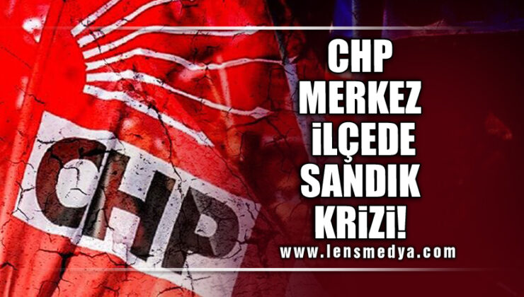 CHP MERKEZ İLÇEDE SANDIK KRİZİ!